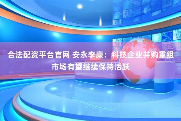 合法配资平台官网 安永李康：科技企业并购重组市场有望继续保持活跃