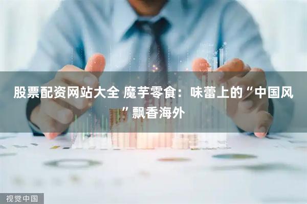 股票配资网站大全 魔芋零食：味蕾上的“中国风”飘香海外