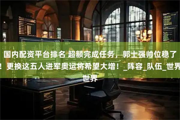 国内配资平台排名 超额完成任务，郭士强帅位稳了！更换这五人进军奥运将希望大增！_阵容_队伍_世界