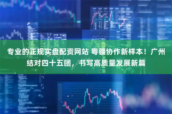 专业的正规实盘配资网站 粤疆协作新样本！广州结对四十五团，书写高质量发展新篇
