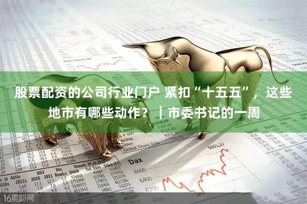 股票配资的公司行业门户 紧扣“十五五”，这些地市有哪些动作？｜市委书记的一周