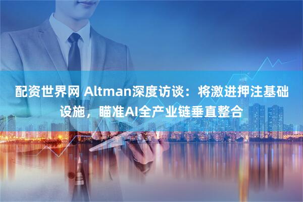 配资世界网 Altman深度访谈：将激进押注基础设施，瞄准AI全产业链垂直整合