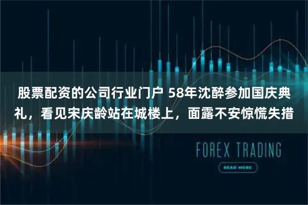 股票配资的公司行业门户 58年沈醉参加国庆典礼，看见宋庆龄站在城楼上，面露不安惊慌失措